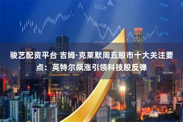 骏艺配资平台 吉姆·克莱默周五股市十大关注要点：英特尔飙涨引领科技股反弹