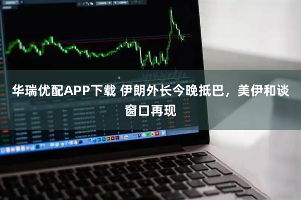 华瑞优配APP下载 伊朗外长今晚抵巴，美伊和谈窗口再现