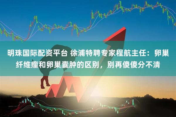 明珠国际配资平台 徐浦特聘专家程航主任：卵巢纤维瘤和卵巢囊肿的区别，别再傻傻分不清