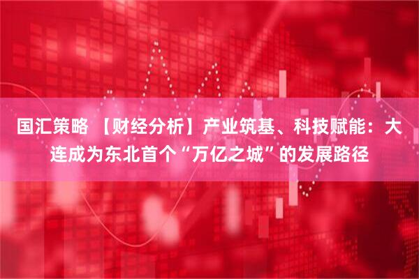 国汇策略 【财经分析】产业筑基、科技赋能：大连成为东北首个“万亿之城”的发展路径