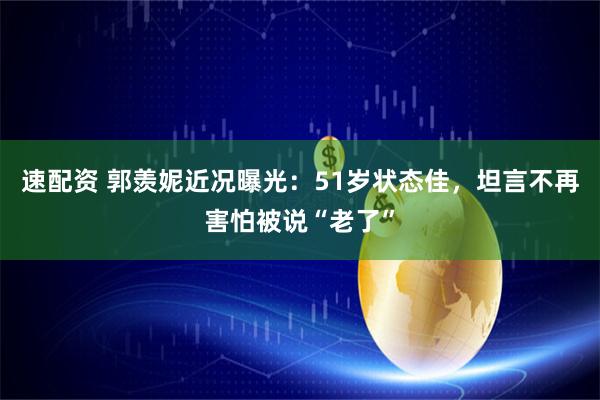 速配资 郭羡妮近况曝光：51岁状态佳，坦言不再害怕被说“老了”