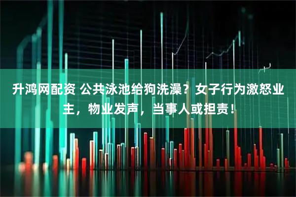 升鸿网配资 公共泳池给狗洗澡？女子行为激怒业主，物业发声，当事人或担责！