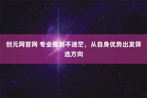 创元网官网 专业规划不迷茫，从自身优势出发筛选方向