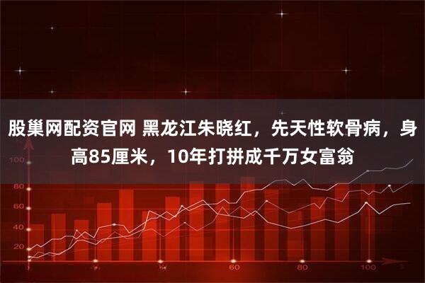 股巢网配资官网 黑龙江朱晓红，先天性软骨病，身高85厘米，10年打拼成千万女富翁