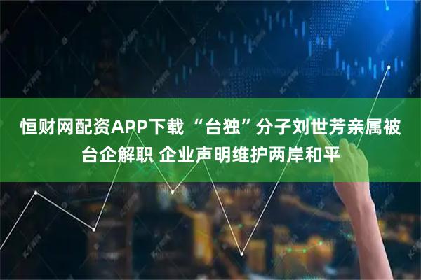 恒财网配资APP下载 “台独”分子刘世芳亲属被台企解职 企业声明维护两岸和平