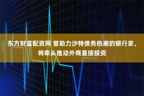 东方财富配资网 曾助力沙特债务热潮的银行家，将牵头推动外商直接投资
