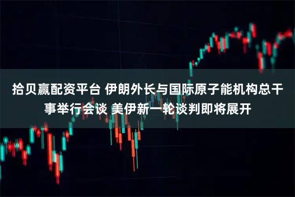 拾贝赢配资平台 伊朗外长与国际原子能机构总干事举行会谈 美伊新一轮谈判即将展开